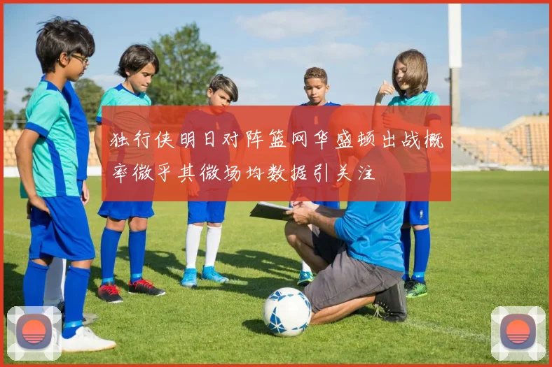 独行侠明日对阵篮网华盛顿出战概率微乎其微场均数据引关注