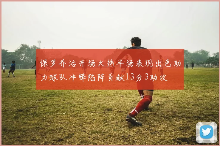 保罗乔治开场火热半场表现出色助力球队冲锋陷阵贡献13分3助攻