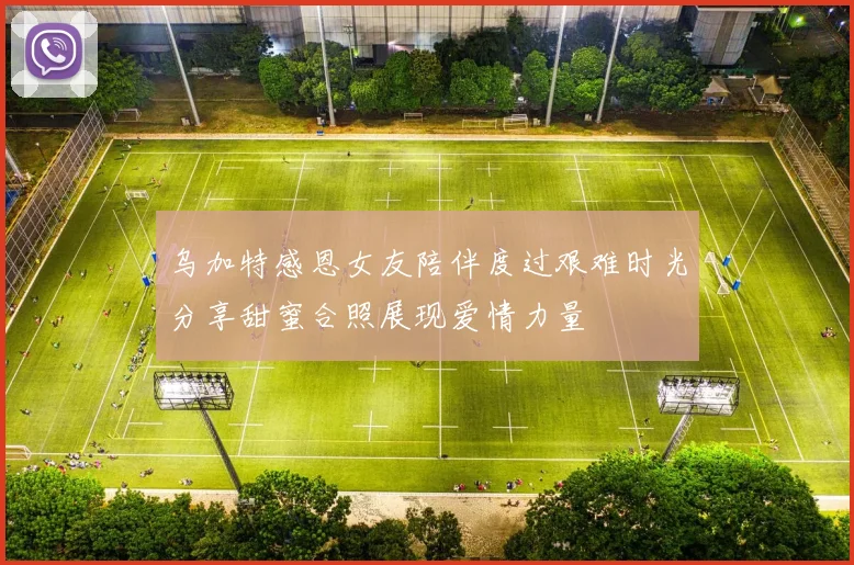 乌加特感恩女友陪伴度过艰难时光分享甜蜜合照展现爱情力量