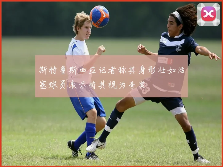 斯特鲁斯回应记者称其身形壮如活塞球员表示将其视为夸奖