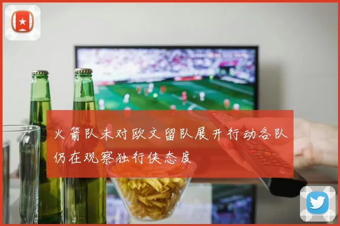 火箭队未对欧文留队展开行动各队仍在观察独行侠态度