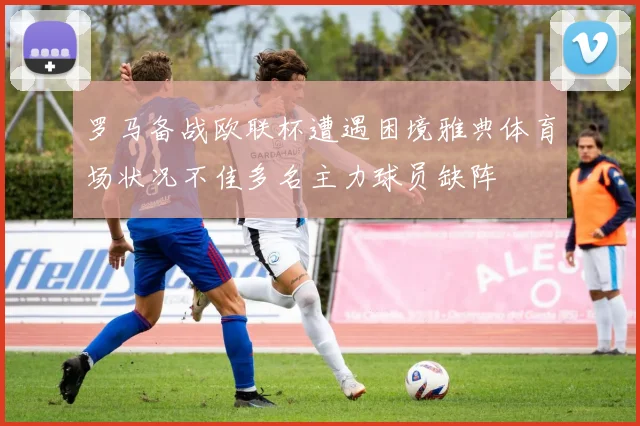 罗马备战欧联杯遭遇困境雅典体育场状况不佳多名主力球员缺阵