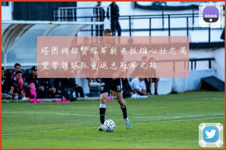 塔图姆称赞绿军新老板雄心壮志渴望带领球队重返总冠军之路