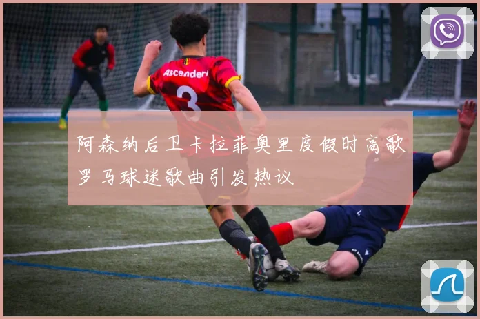 阿森纳后卫卡拉菲奥里度假时高歌罗马球迷歌曲引发热议