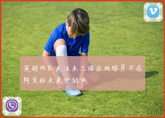 英超两队关注米兰福法纳球员不在阿莫林未来计划中