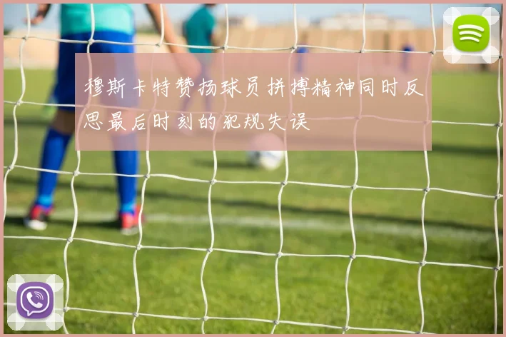 穆斯卡特赞扬球员拼搏精神同时反思最后时刻的犯规失误