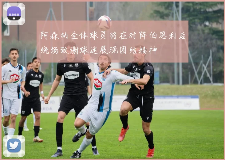 阿森纳全体球员将在对阵伯恩利后绕场致谢球迷展现团结精神