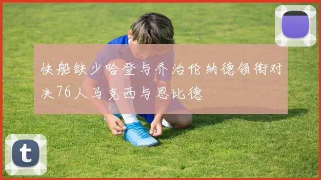 快船缺少哈登与乔治伦纳德领衔对决76人马克西与恩比德