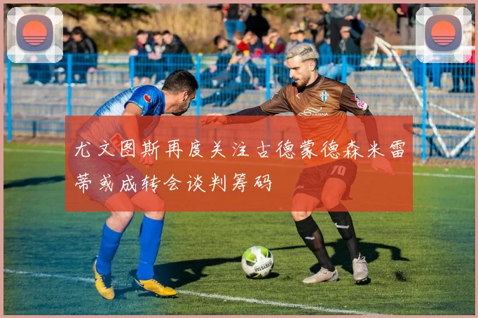 尤文图斯再度关注古德蒙德森米雷蒂或成转会谈判筹码