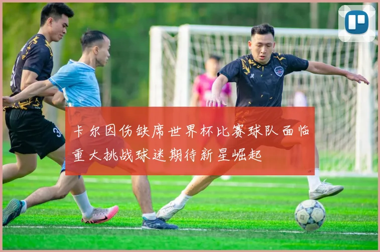 卡尔因伤缺席世界杯比赛球队面临重大挑战球迷期待新星崛起