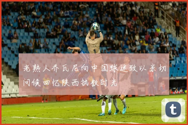 老熟人乔瓦尼向中国球迷致以亲切问候回忆陕西执教时光
