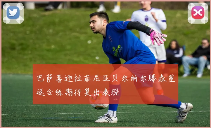巴萨喜迎拉菲尼亚贝尔纳尔滕森重返合练期待复出表现