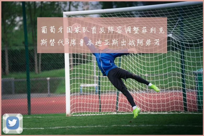 葡萄牙国家队首发阵容调整菲利克斯替代B席鲁本迪亚斯出战阿劳若