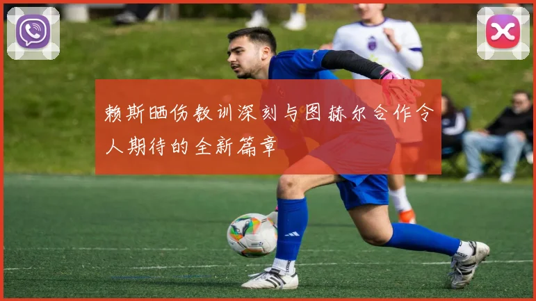 赖斯晒伤教训深刻与图赫尔合作令人期待的全新篇章