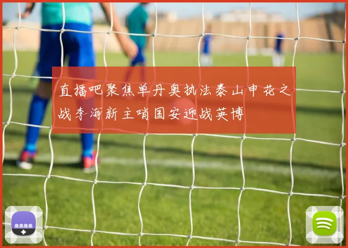 直播吧聚焦单丹奥执法泰山申花之战李海新主哨国安迎战英博