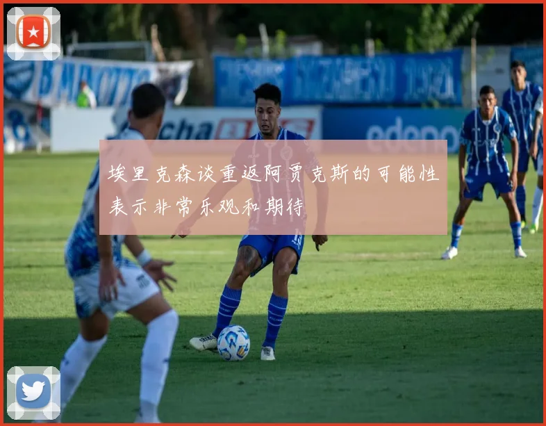 埃里克森谈重返阿贾克斯的可能性表示非常乐观和期待