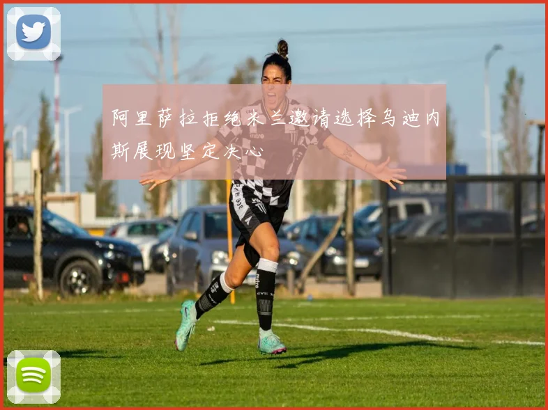 阿里萨拉拒绝米兰邀请选择乌迪内斯展现坚定决心