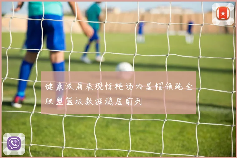 健康浓眉表现惊艳场均盖帽领跑全联盟篮板数据稳居前列