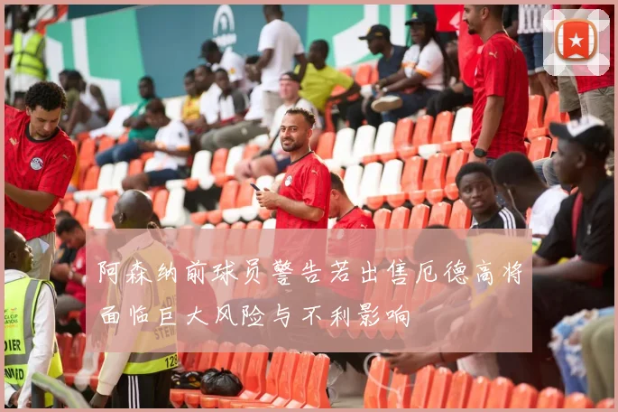 阿森纳前球员警告若出售厄德高将面临巨大风险与不利影响