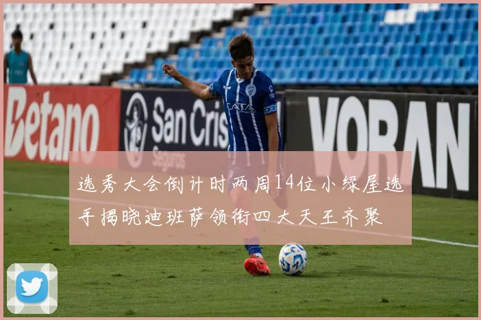 选秀大会倒计时两周14位小绿屋选手揭晓迪班萨领衔四大天王齐聚