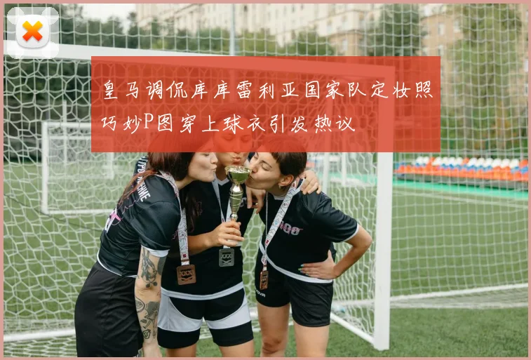 皇马调侃库库雷利亚国家队定妆照巧妙P图穿上球衣引发热议