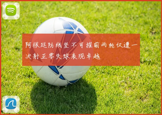 阿根廷防线坚不可摧前两轮仅遭一次射正零失球表现卓越